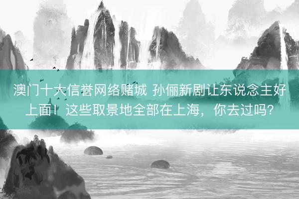 澳门十大信誉网络赌城 孙俪新剧让东说念主好上面！这些取景地全部在上海，你去过吗？