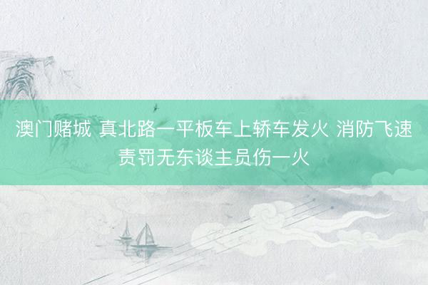 澳门赌城 真北路一平板车上轿车发火 消防飞速责罚无东谈主员伤一火
