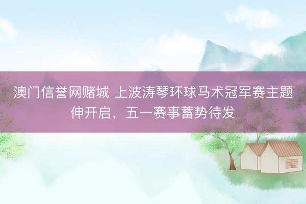 澳门信誉网赌城 上波涛琴环球马术冠军赛主题伸开启，五一赛事蓄势待发