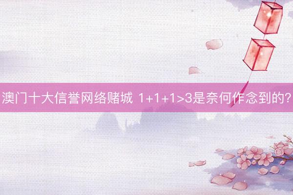澳门十大信誉网络赌城 1+1+1>3是奈何作念到的？