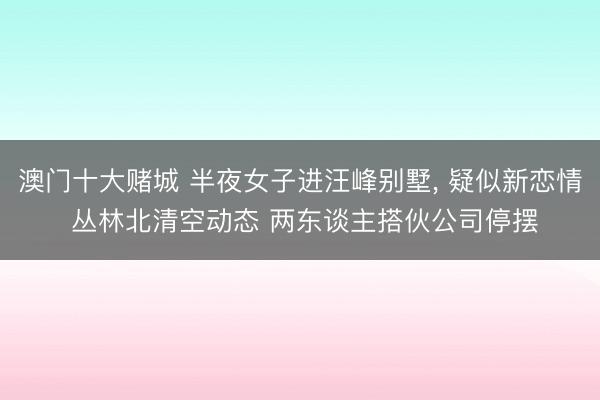 澳门十大赌城 半夜女子进汪峰别墅， 疑似新恋情 丛林北清空动态 两东谈主搭伙公司停摆