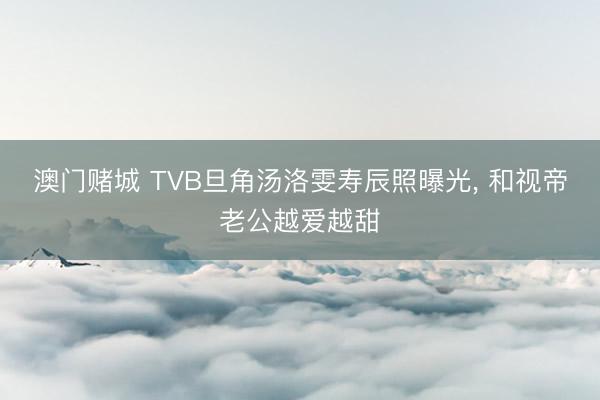 澳门赌城 TVB旦角汤洛雯寿辰照曝光, 和视帝老公越爱越甜