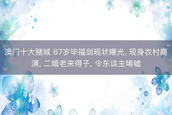 澳门十大赌城 67岁毕福剑现状曝光, 现身农村商演, 二婚老来得子, 令东谈主唏嘘