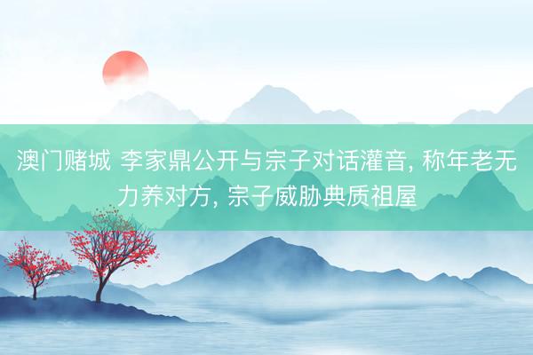 澳门赌城 李家鼎公开与宗子对话灌音, 称年老无力养对方, 宗子威胁典质祖屋
