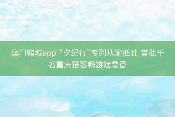 澳门赌城app “夕纪行”专列从渝抵吐 首批千名重庆搭客畅游吐鲁番