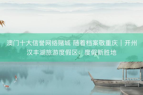 澳门十大信誉网络赌城 随着档案敬重庆｜开州汉丰湖旅游度假区：度假新胜地