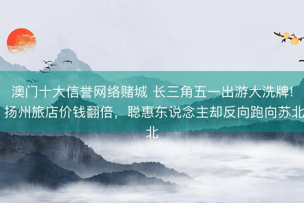 澳门十大信誉网络赌城 长三角五一出游大洗牌! 扬州旅店价钱翻倍，聪惠东说念主却反向跑向苏北